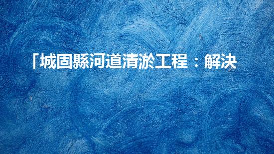 「城固縣河道清淤工程：解決水患、保衛(wèi)安全」